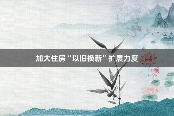 加大住房“以旧换新”扩展力度