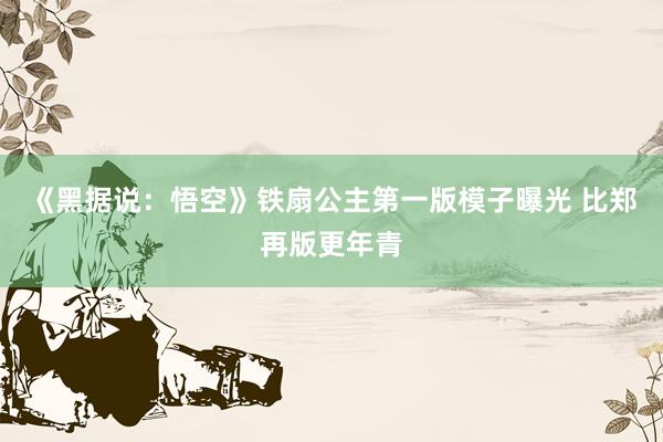 《黑据说：悟空》铁扇公主第一版模子曝光 比郑再版更年青