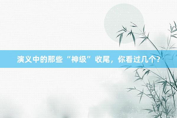 演义中的那些 “神级” 收尾，你看过几个？