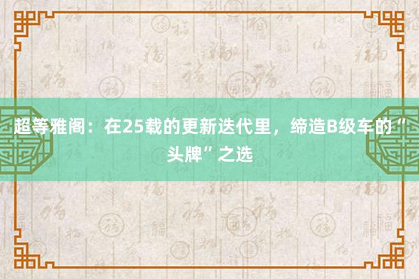超等雅阁：在25载的更新迭代里，缔造B级车的“头牌”之选