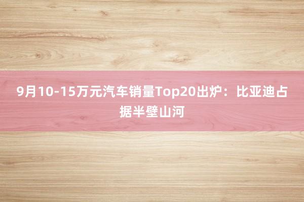 9月10-15万元汽车销量Top20出炉：比亚迪占据半壁山河