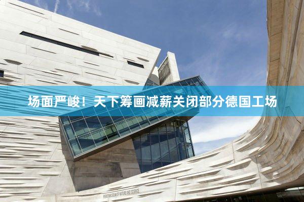 场面严峻！天下筹画减薪关闭部分德国工场