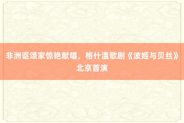 非洲讴颂家惊艳献唱，格什温歌剧《波姬与贝丝》北京首演