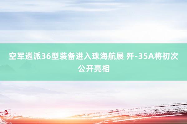 空军遴派36型装备进入珠海航展 歼-35A将初次公开亮相