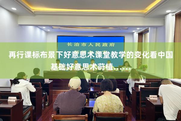 再行课标布景下好意思术课堂教学的变化看中国基础好意思术莳植……
