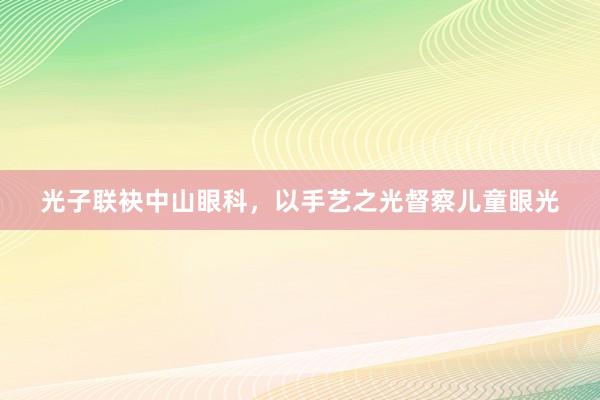 光子联袂中山眼科，以手艺之光督察儿童眼光