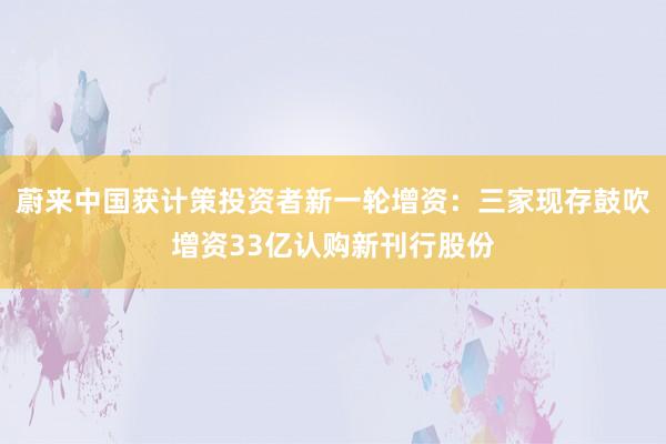蔚来中国获计策投资者新一轮增资：三家现存鼓吹增资33亿认购新刊行股份