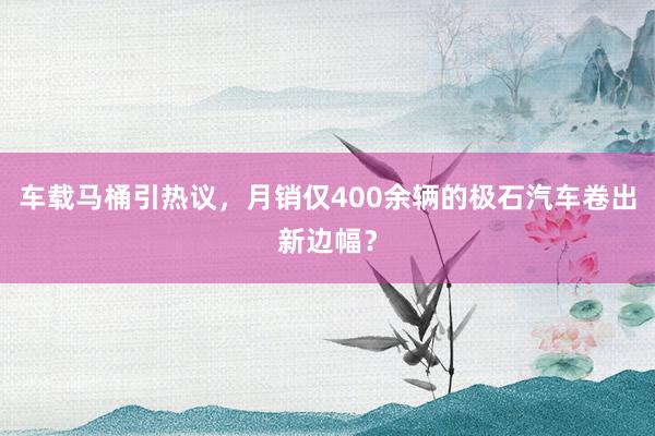 车载马桶引热议，月销仅400余辆的极石汽车卷出新边幅？