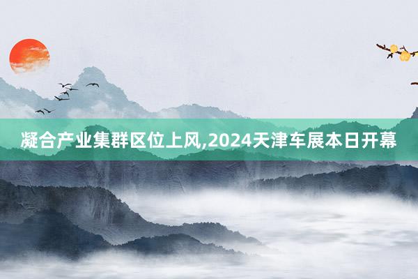 凝合产业集群区位上风,2024天津车展本日开幕