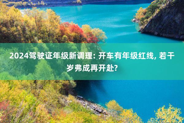 2024驾驶证年级新调理: 开车有年级红线, 若干岁弗成再开赴?