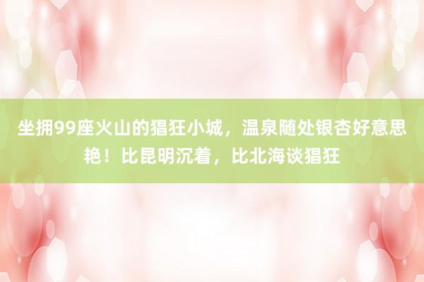 坐拥99座火山的猖狂小城，温泉随处银杏好意思艳！比昆明沉着，比北海谈猖狂
