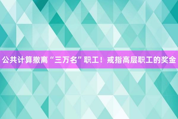 公共计算撤离“三万名”职工！戒指高层职工的奖金